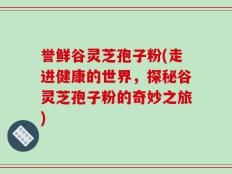誉鲜谷灵芝孢子粉(走进健康的世界，探秘谷灵芝孢子粉的奇妙之旅)