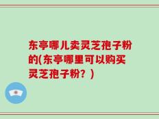 东亭哪儿卖灵芝孢子粉的(东亭哪里可以购买灵芝孢子粉？)
