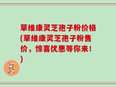 草维康灵芝孢子粉价格(草维康灵芝孢子粉售价，惊喜优惠等你来！)