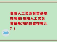 贵阳人工灵芝育苗基地在哪里(贵阳人工灵芝育苗基地的位置在哪儿？)