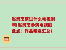 赵灵芝演过什么电视剧啊(赵灵芝参演电视剧盘点：作品精选汇总)