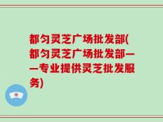 都匀灵芝广场批发部(都匀灵芝广场批发部——专业提供灵芝批发服务)