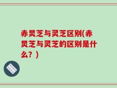 赤炅芝与灵芝区别(赤炅芝与灵芝的区别是什么？)
