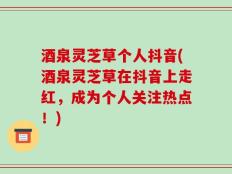 酒泉灵芝草个人抖音(酒泉灵芝草在抖音上走红，成为个人关注热点！)