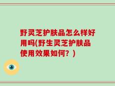 野灵芝护肤品怎么样好用吗(野生灵芝护肤品使用效果如何？)