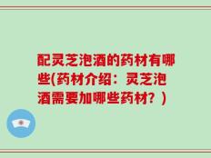 配灵芝泡酒的药材有哪些(药材介绍：灵芝泡酒需要加哪些药材？)