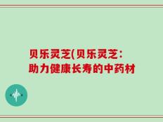 贝乐灵芝(贝乐灵芝：助力健康长寿的中药材