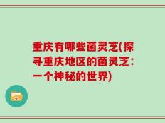 重庆有哪些菌灵芝(探寻重庆地区的菌灵芝：一个神秘的世界)