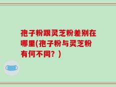 孢子粉跟灵芝粉差别在哪里(孢子粉与灵芝粉有何不同？)