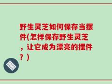 野生灵芝如何保存当摆件(怎样保存野生灵芝，让它成为漂亮的摆件？)