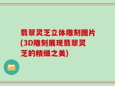 翡翠灵芝立体雕刻图片(3D雕刻展现翡翠灵芝的精细之美)