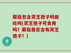 蘑菇包含灵芝孢子吗能吃吗(灵芝孢子可食用吗？蘑菇是否含有灵芝孢子？)