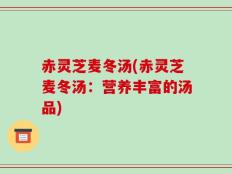 赤灵芝麦冬汤(赤灵芝麦冬汤：营养丰富的汤品)