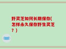 野灵芝如何长期保存(怎样永久保存野生灵芝？)