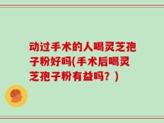 动过手术的人喝灵芝孢子粉好吗(手术后喝灵芝孢子粉有益吗？)
