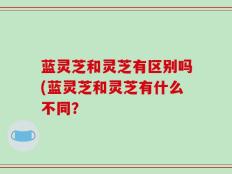 蓝灵芝和灵芝有区别吗(蓝灵芝和灵芝有什么不同？