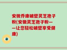 安微乔康破壁灵芝孢子粉(安徽灵芝孢子粉——让您轻松破壁享受健康)