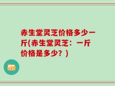 赤生堂灵芝价格多少一斤(赤生堂灵芝：一斤价格是多少？)
