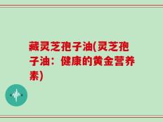 藏灵芝孢子油(灵芝孢子油：健康的黄金营养素)