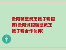 贵阳破壁灵芝孢子粉招商(贵阳诚招破壁灵芝孢子粉合作伙伴)