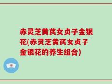 赤灵芝黄芪女贞子金银花(赤灵芝黄芪女贞子金银花的养生组合)