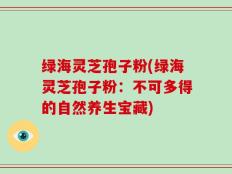 绿海灵芝孢子粉(绿海灵芝孢子粉：不可多得的自然养生宝藏)