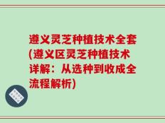 遵义灵芝种植技术全套(遵义区灵芝种植技术详解：从选种到收成全流程解析)