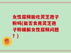 女性尿频能吃灵芝孢子粉吗(能否食用灵芝孢子粉缓解女性尿频问题？)
