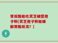 胃反酸能吃灵芝破壁孢子粉(灵芝孢子粉能缓解胃酸反流？)