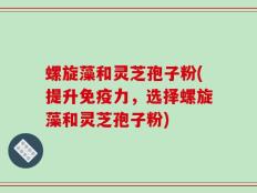 螺旋藻和灵芝孢子粉(提升免疫力，选择螺旋藻和灵芝孢子粉)