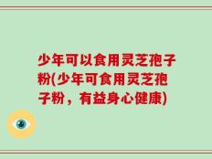 少年可以食用灵芝孢子粉(少年可食用灵芝孢子粉，有益身心健康)
