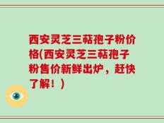 西安灵芝三萜孢子粉价格(西安灵芝三萜孢子粉售价新鲜出炉，赶快了解！)
