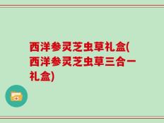 西洋参灵芝虫草礼盒(西洋参灵芝虫草三合一礼盒)