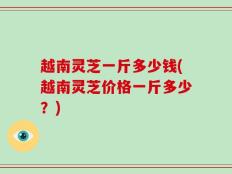 越南灵芝一斤多少钱(越南灵芝价格一斤多少？)