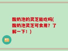 酸奶泡的灵芝能吃吗(酸奶泡灵芝可食用？了解一下！)