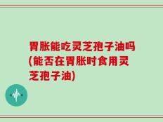 胃胀能吃灵芝孢子油吗(能否在胃胀时食用灵芝孢子油)
