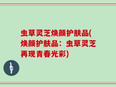 虫草灵芝焕颜护肤品(焕颜护肤品：虫草灵芝再现青春光彩)