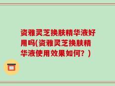 资雅灵芝换肤精华液好用吗(资雅灵芝换肤精华液使用效果如何？)