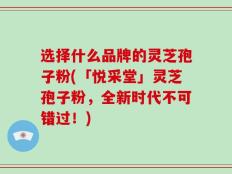 选择什么品牌的灵芝孢子粉(「悦采堂」灵芝孢子粉，全新时代不可错过！)
