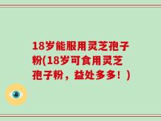 18岁能服用灵芝孢子粉(18岁可食用灵芝孢子粉，益处多多！)