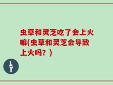 虫草和灵芝吃了会上火嘛(虫草和灵芝会导致上火吗？)