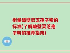 衡量破壁灵芝孢子粉的标准(了解破壁灵芝孢子粉的推荐指南)