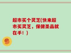 超市买个灵芝(快来超市买灵芝，保健圣品就在手！)