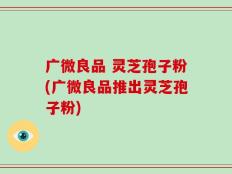 广微良品 灵芝孢子粉(广微良品推出灵芝孢子粉)