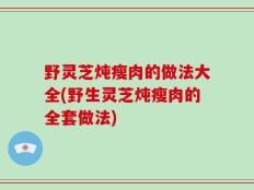 野灵芝炖瘦肉的做法大全(野生灵芝炖瘦肉的全套做法)