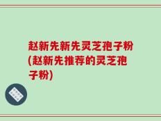 赵新先新先灵芝孢子粉(赵新先推荐的灵芝孢子粉)