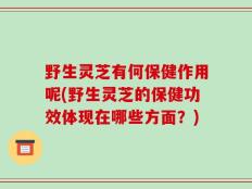 野生灵芝有何保健作用呢(野生灵芝的保健功效体现在哪些方面？)