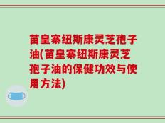 苗皇寨纽斯康灵芝孢子油(苗皇寨纽斯康灵芝孢子油的保健功效与使用方法)