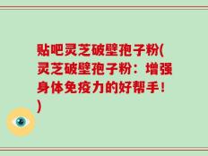 贴吧灵芝破壁孢子粉(灵芝破壁孢子粉：增强身体免疫力的好帮手！)
