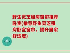 野生灵芝租房窗帘推荐卧室(推荐野生灵芝租房卧室窗帘，提升居家舒适度)